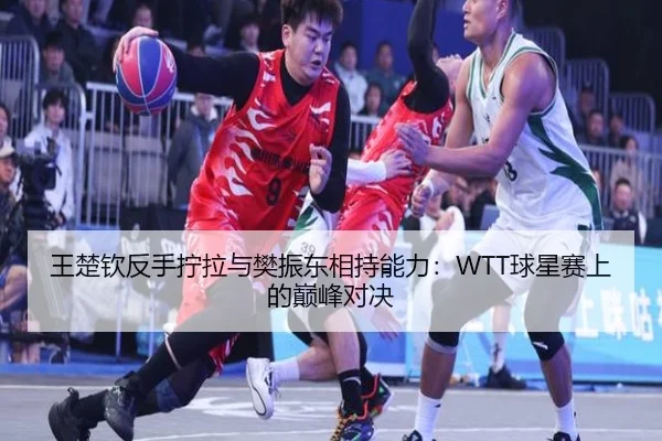王楚钦反手拧拉与樊振东相持能力：WTT球星赛上的巅峰对决