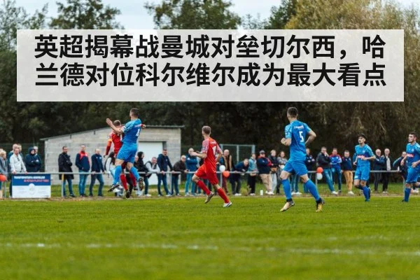 英超揭幕战曼城对垒切尔西，哈兰德对位科尔维尔成为最大看点