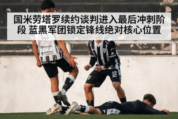 国米劳塔罗续约谈判进入最后冲刺阶段 蓝黑军团锁定锋线绝对核心位置